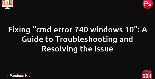 Fixing “cmd error 740 windows 10”: A Guide to Troubleshooting and Resolving the Issue